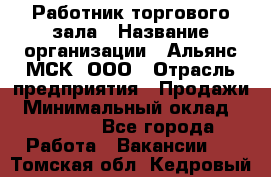 Работник торгового зала › Название организации ­ Альянс-МСК, ООО › Отрасль предприятия ­ Продажи › Минимальный оклад ­ 25 000 - Все города Работа » Вакансии   . Томская обл.,Кедровый г.